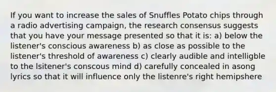 If you want to increase the sales of Snuffles Potato chips through a radio advertising campaign, the research consensus suggests that you have your message presented so that it is: a) below the listener's conscious awareness b) as close as possible to the listener's threshold of awareness c) clearly audible and intelligble to the lsitener's conscous mind d) carefully concealed in asong lyrics so that it will influence only the listenre's right hemipshere