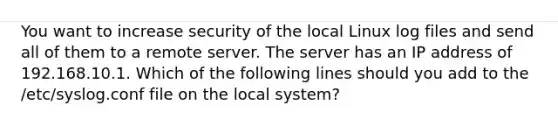 You want to increase security of the local Linux log files and send all of them to a remote server. The server has an IP address of 192.168.10.1. Which of the following lines should you add to the /etc/syslog.conf file on the local system?