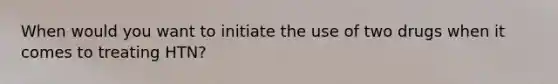 When would you want to initiate the use of two drugs when it comes to treating HTN?