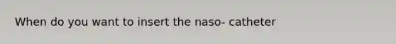 When do you want to insert the naso- catheter