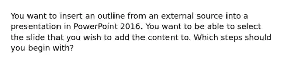 You want to insert an outline from an external source into a presentation in PowerPoint 2016. You want to be able to select the slide that you wish to add the content to. Which steps should you begin with?
