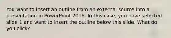 You want to insert an outline from an external source into a presentation in PowerPoint 2016. In this case, you have selected slide 1 and want to insert the outline below this slide. What do you click?