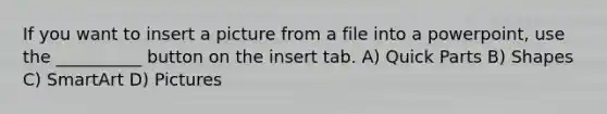 If you want to insert a picture from a file into a powerpoint, use the __________ button on the insert tab. A) Quick Parts B) Shapes C) SmartArt D) Pictures