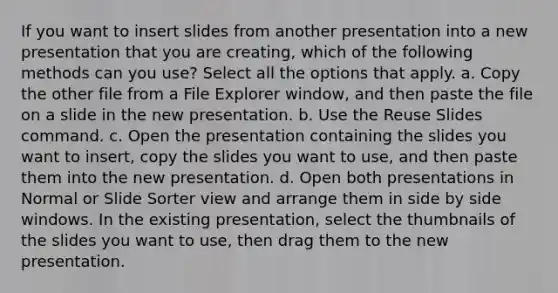 If you want to insert slides from another presentation into a new presentation that you are creating, which of the following methods can you use? Select all the options that apply. a. Copy the other file from a File Explorer window, and then paste the file on a slide in the new presentation. b. Use the Reuse Slides command. c. Open the presentation containing the slides you want to insert, copy the slides you want to use, and then paste them into the new presentation. d. Open both presentations in Normal or Slide Sorter view and arrange them in side by side windows. In the existing presentation, select the thumbnails of the slides you want to use, then drag them to the new presentation.