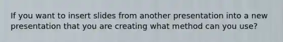 If you want to insert slides from another presentation into a new presentation that you are creating what method can you use?