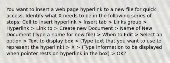 You want to insert a web page hyperlink to a new file for quick access. Identify what X needs to be in the following series of steps: Cell to insert hyperlink > Insert tab > Links group > Hyperlink > Link to > Create new Document > Name of New Document (Type a name for new file) > When to Edit > Select an option > Text to display box > (Type text that you want to use to represent the hyperlink) > X > (Type information to be displayed when pointer rests on hyperlink in the box) > OK?