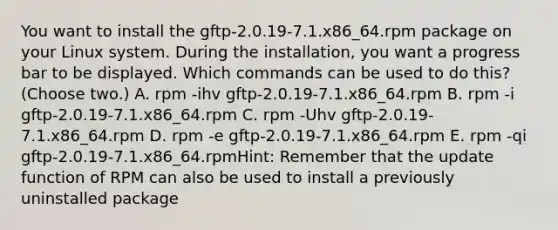 You want to install the gftp-2.0.19-7.1.x86_64.rpm package on your Linux system. During the installation, you want a progress bar to be displayed. Which commands can be used to do this? (Choose two.) A. rpm -ihv gftp-2.0.19-7.1.x86_64.rpm B. rpm -i gftp-2.0.19-7.1.x86_64.rpm C. rpm -Uhv gftp-2.0.19-7.1.x86_64.rpm D. rpm -e gftp-2.0.19-7.1.x86_64.rpm E. rpm -qi gftp-2.0.19-7.1.x86_64.rpmHint: Remember that the update function of RPM can also be used to install a previously uninstalled package