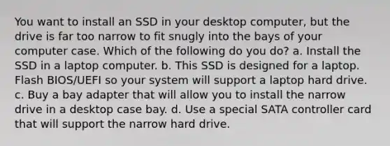 You want to install an SSD in your desktop computer, but the drive is far too narrow to fit snugly into the bays of your computer case. Which of the following do you do? a. Install the SSD in a laptop computer. b. This SSD is designed for a laptop. Flash BIOS/UEFI so your system will support a laptop hard drive. c. Buy a bay adapter that will allow you to install the narrow drive in a desktop case bay. d. Use a special SATA controller card that will support the narrow hard drive.