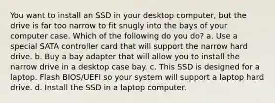 You want to install an SSD in your desktop computer, but the drive is far too narrow to fit snugly into the bays of your computer case. Which of the following do you do? a. Use a special SATA controller card that will support the narrow hard drive. b. Buy a bay adapter that will allow you to install the narrow drive in a desktop case bay. c. This SSD is designed for a laptop. Flash BIOS/UEFI so your system will support a laptop hard drive. d. Install the SSD in a laptop computer.