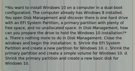 *You want to install Windows 10 on a computer in a dual-boot configuration. The computer already has Windows 8 installed. You open Disk Management and discover there is one hard drive with an EFI System Partition, a primary partition with plenty of free space, and no unallocated space. In Disk Management, how can you prepare the drive to hold the Windows 10 installation?* a. There's nothing more to do in Disk Management. Close the windows and begin the installation. b. Shrink the EFI System Partition and create a new partition for Windows 10. c. Shrink the primary partition and create a simple volume for Windows 10. d. Shrink the primary partition and create a new basic disk for Windows 10.