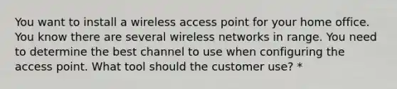 You want to install a wireless access point for your home office. You know there are several wireless networks in range. You need to determine the best channel to use when configuring the access point. What tool should the customer use? *