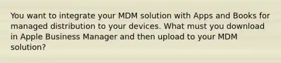 You want to integrate your MDM solution with Apps and Books for managed distribution to your devices. What must you download in Apple Business Manager and then upload to your MDM solution?