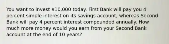 You want to invest 10,000 today. First Bank will pay you 4 percent simple interest on its savings account, whereas Second Bank will pay 4 percent interest compounded annually. How much more money would you earn from your Second Bank account at the end of 10 years?