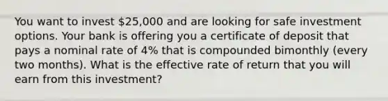 You want to invest 25,000 and are looking for safe investment options. Your bank is offering you a certificate of deposit that pays a nominal rate of 4% that is compounded bimonthly (every two months). What is the effective rate of return that you will earn from this investment?