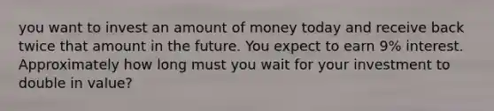 you want to invest an amount of money today and receive back twice that amount in the future. You expect to earn 9% interest. Approximately how long must you wait for your investment to double in value?