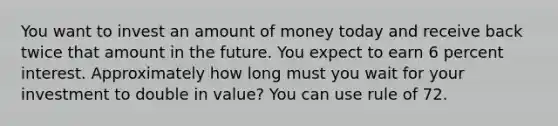 You want to invest an amount of money today and receive back twice that amount in the future. You expect to earn 6 percent interest. Approximately how long must you wait for your investment to double in value? You can use rule of 72.