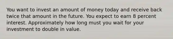 You want to invest an amount of money today and receive back twice that amount in the future. You expect to earn 8 percent interest. Approximately how long must you wait for your investment to double in value.