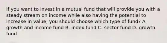 If you want to invest in a mutual fund that will provide you with a steady stream on income while also having the potential to increase in value, you should choose which type of fund? A. growth and income fund B. index fund C. sector fund D. growth fund