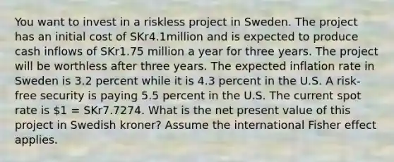 You want to invest in a riskless project in Sweden. The project has an initial cost of SKr4.1million and is expected to produce cash inflows of SKr1.75 million a year for three years. The project will be worthless after three years. The expected inflation rate in Sweden is 3.2 percent while it is 4.3 percent in the U.S. A risk-free security is paying 5.5 percent in the U.S. The current spot rate is 1 = SKr7.7274. What is the net present value of this project in Swedish kroner? Assume the international Fisher effect applies.