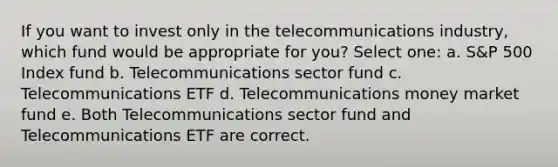 If you want to invest only in the telecommunications industry, which fund would be appropriate for you? Select one: a. S&P 500 Index fund b. Telecommunications sector fund c. Telecommunications ETF d. Telecommunications money market fund e. Both Telecommunications sector fund and Telecommunications ETF are correct.