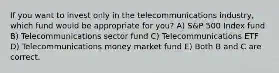 If you want to invest only in the telecommunications industry, which fund would be appropriate for you? A) S&P 500 Index fund B) Telecommunications sector fund C) Telecommunications ETF D) Telecommunications money market fund E) Both B and C are correct.