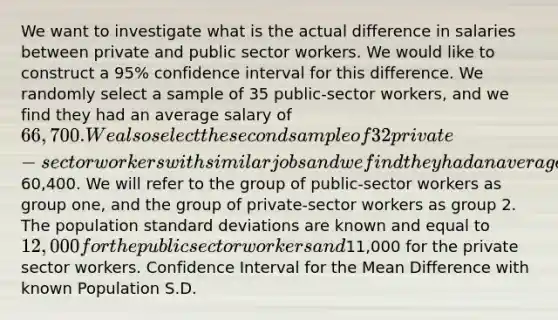 We want to investigate what is the actual difference in salaries between private and public sector workers. We would like to construct a 95% confidence interval for this difference. We randomly select a sample of 35 public-sector workers, and we find they had an average salary of 66,700. We also select the second sample of 32 private-sector workers with similar jobs and we find they had an average salary of60,400. We will refer to the group of public-sector workers as group one, and the group of private-sector workers as group 2. The population standard deviations are known and equal to 12,000 for the public sector workers and11,000 for the private sector workers. Confidence Interval for the Mean Difference with known Population S.D.