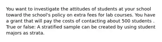 You want to investigate the attitudes of students at your school toward the school's policy on extra fees for lab courses. You have a grant that will pay the costs of contacting about 500 students . True or false: A stratified sample can be created by using student majors as strata.