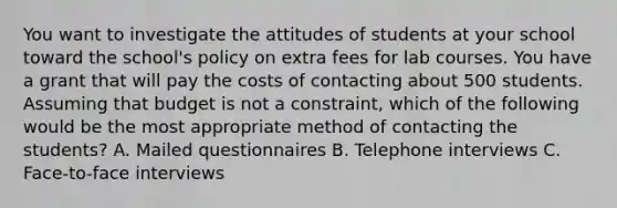 You want to investigate the attitudes of students at your school toward the school's policy on extra fees for lab courses. You have a grant that will pay the costs of contacting about 500 students. Assuming that budget is not a constraint, which of the following would be the most appropriate method of contacting the students? A. Mailed questionnaires B. Telephone interviews C. Face-to-face interviews