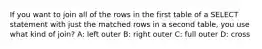 If you want to join all of the rows in the first table of a SELECT statement with just the matched rows in a second table, you use what kind of join? A: left outer B: right outer C: full outer D: cross
