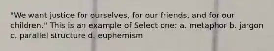 "We want justice for ourselves, for our friends, and for our children." This is an example of Select one: a. metaphor b. jargon c. parallel structure d. euphemism