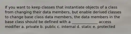 If you want to keep classes that instantiate objects of a class from changing their data members, but enable derived classes to change base class data members, the data members in the base class should be defined with a ______________ access modifier a. private b. public c. internal d. static e. protected