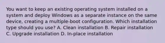 You want to keep an existing operating system installed on a system and deploy Windows as a separate instance on the same device, creating a multiple-boot configuration. Which installation type should you use? A. Clean installation B. Repair installation C. Upgrade installation D. In-place installation