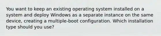 You want to keep an existing operating system installed on a system and deploy Windows as a separate instance on the same device, creating a multiple-boot configuration. Which installation type should you use?