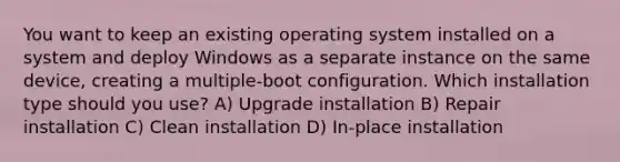 You want to keep an existing operating system installed on a system and deploy Windows as a separate instance on the same device, creating a multiple-boot configuration. Which installation type should you use? A) Upgrade installation B) Repair installation C) Clean installation D) In-place installation