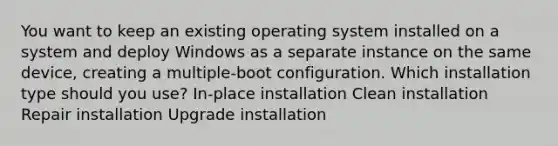 You want to keep an existing operating system installed on a system and deploy Windows as a separate instance on the same device, creating a multiple-boot configuration. Which installation type should you use? In-place installation Clean installation Repair installation Upgrade installation