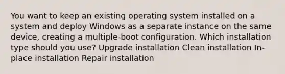 You want to keep an existing operating system installed on a system and deploy Windows as a separate instance on the same device, creating a multiple-boot configuration. Which installation type should you use? Upgrade installation Clean installation In-place installation Repair installation