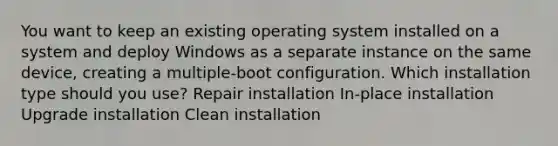 You want to keep an existing operating system installed on a system and deploy Windows as a separate instance on the same device, creating a multiple-boot configuration. Which installation type should you use? Repair installation In-place installation Upgrade installation Clean installation