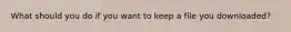 What should you do if you want to keep a file you downloaded?