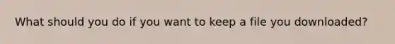 What should you do if you want to keep a file you downloaded?