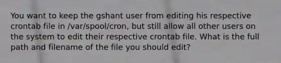 You want to keep the gshant user from editing his respective crontab file in /var/spool/cron, but still allow all other users on the system to edit their respective crontab file. What is the full path and filename of the file you should edit?