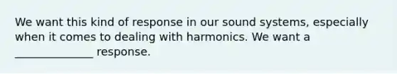 We want this kind of response in our sound systems, especially when it comes to dealing with harmonics. We want a ______________ response.