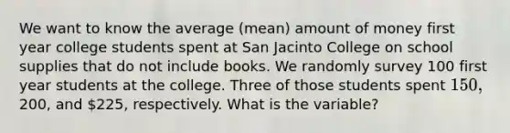 We want to know the average (mean) amount of money first year college students spent at San Jacinto College on school supplies that do not include books. We randomly survey 100 first year students at the college. Three of those students spent 150,200, and 225, respectively. What is the variable?