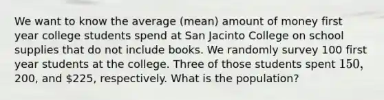 We want to know the average (mean) amount of money first year college students spend at San Jacinto College on school supplies that do not include books. We randomly survey 100 first year students at the college. Three of those students spent 150,200, and 225, respectively. What is the population?