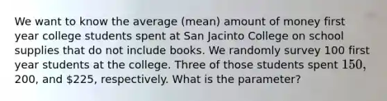 We want to know the average (mean) amount of money first year college students spent at San Jacinto College on school supplies that do not include books. We randomly survey 100 first year students at the college. Three of those students spent 150,200, and 225, respectively. What is the parameter?