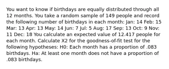 You want to know if birthdays are equally distributed through all 12 months. You take a random sample of 149 people and record the following number of birthdays in each month: Jan: 14 Feb: 15 Mar: 13 Apr: 13 May: 14 Jun: 7 Jul: 5 Aug: 17 Sep: 13 Oct: 9 Nov: 11 Dec: 18 You calculate an expected value of 12.417 people for each month. Calculate X2 for the goodness-of-fit test for the following hypotheses: H0: Each month has a proportion of .083 birthdays. Ha: At least one month does not have a proportion of .083 birthdays.