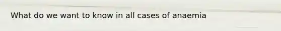 What do we want to know in all cases of anaemia