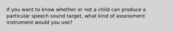 If you want to know whether or not a child can produce a particular speech sound target, what kind of assessment instrument would you use?