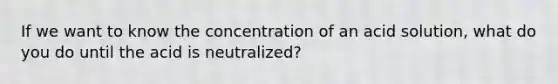 If we want to know the concentration of an acid solution, what do you do until the acid is neutralized?