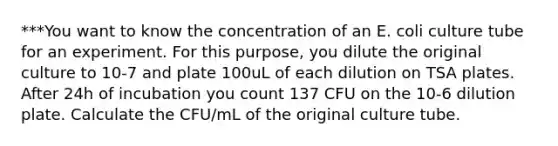 ***You want to know the concentration of an E. coli culture tube for an experiment. For this purpose, you dilute the original culture to 10-7 and plate 100uL of each dilution on TSA plates. After 24h of incubation you count 137 CFU on the 10-6 dilution plate. Calculate the CFU/mL of the original culture tube.