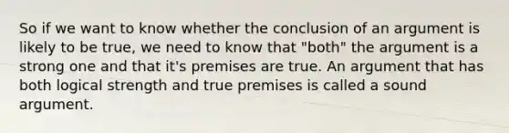 So if we want to know whether the conclusion of an argument is likely to be true, we need to know that "both" the argument is a strong one and that it's premises are true. An argument that has both logical strength and true premises is called a sound argument.